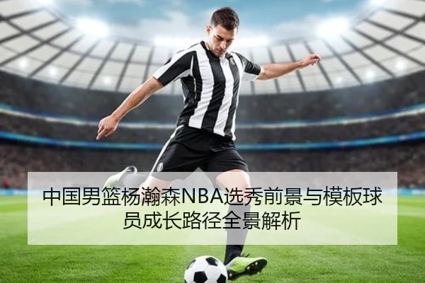 中国男篮杨瀚森NBA选秀前景与模板球员成长路径全景解析