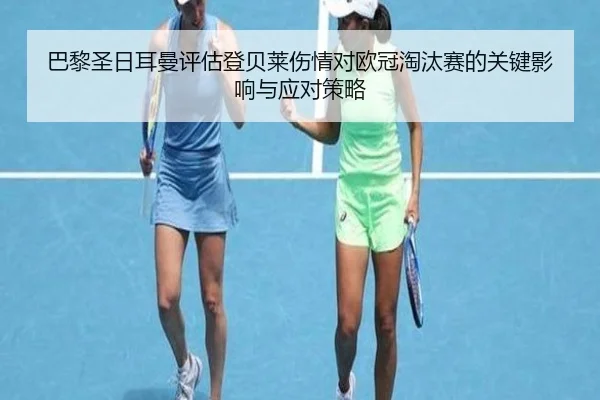 巴黎圣日耳曼评估登贝莱伤情对欧冠淘汰赛的关键影响与应对策略