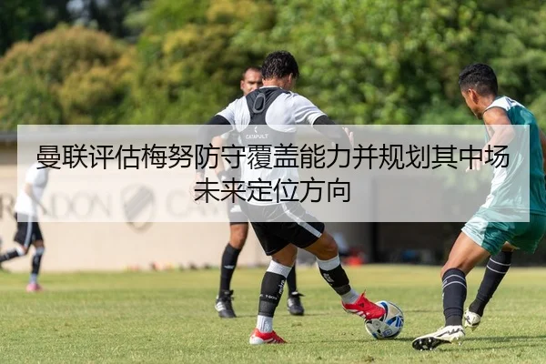 曼联评估梅努防守覆盖能力并规划其中场未来定位方向