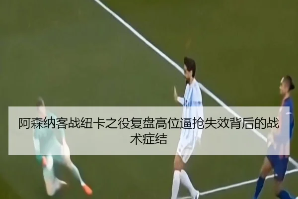 阿森纳客战纽卡之役复盘高位逼抢失效背后的战术症结
