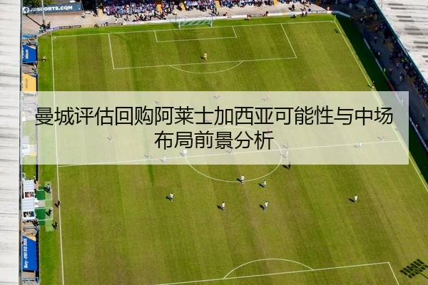 曼城评估回购阿莱士加西亚可能性与中场布局前景分析