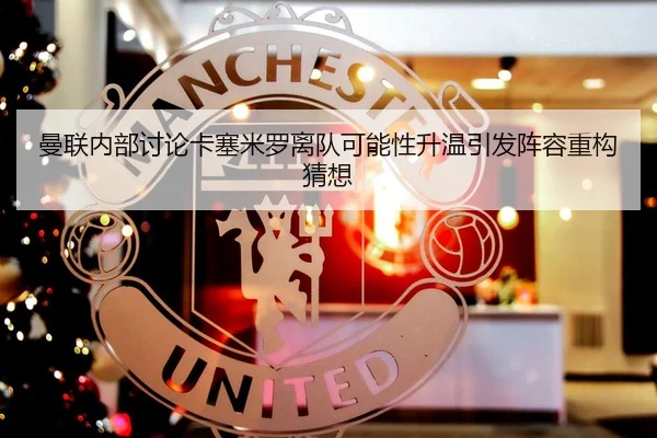 曼联内部讨论卡塞米罗离队可能性升温引发阵容重构猜想