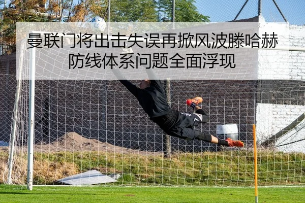 曼联门将出击失误再掀风波滕哈赫防线体系问题全面浮现